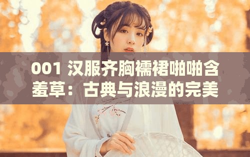 001 汉服齐胸襦裙啪啪含羞草：古典与浪漫的完美融合