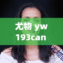 尤物 yw193can 入口：探寻神秘的魅力世界