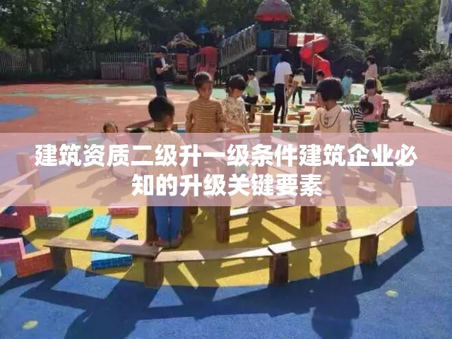 建筑资质二级升一级条件建筑企业必知的升级关键要素