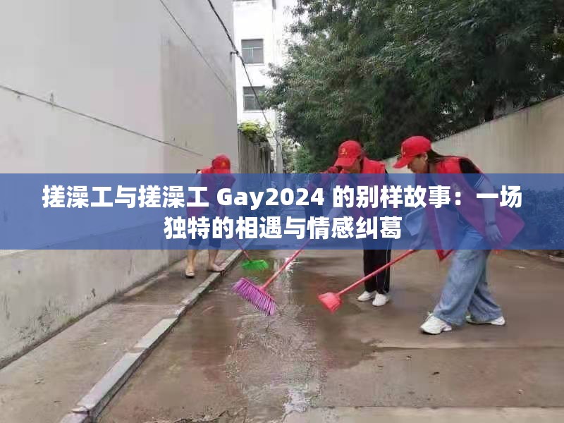 搓澡工与搓澡工 Gay2024 的别样故事：一场独特的相遇与情感纠葛