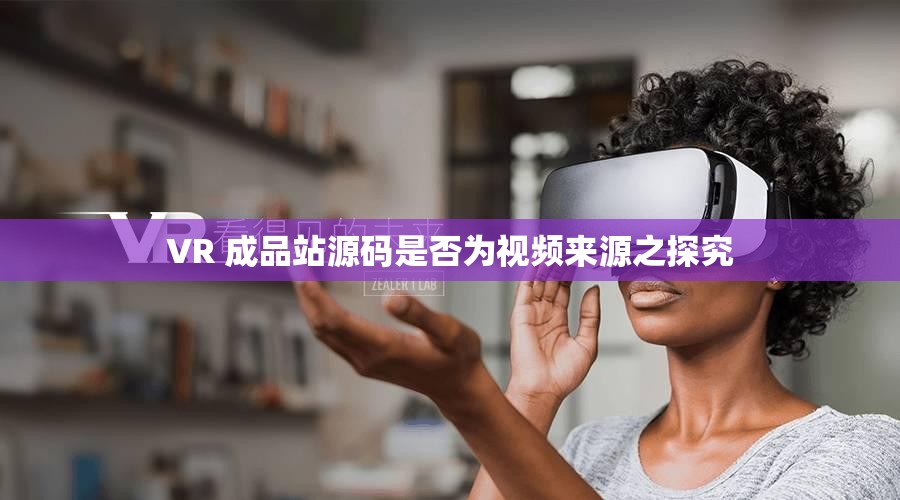 VR 成品站源码是否为视频来源之探究