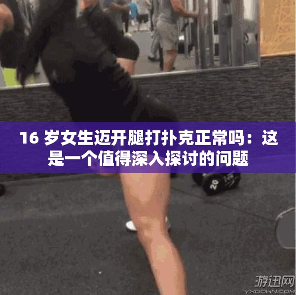 16 岁女生迈开腿打扑克正常吗：这是一个值得深入探讨的问题