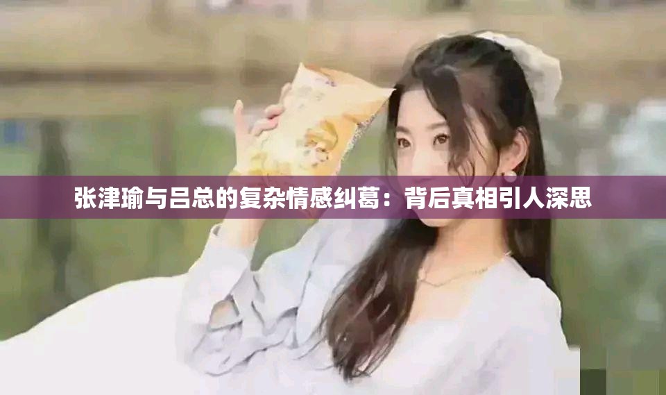 张津瑜与吕总的复杂情感纠葛：背后真相引人深思