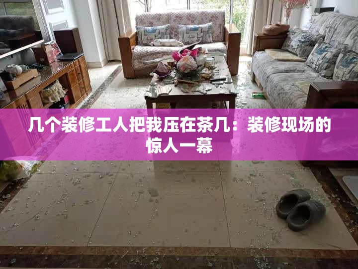 几个装修工人把我压在茶几：装修现场的惊人一幕