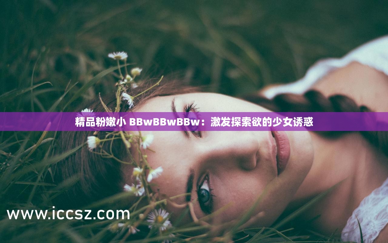 精品粉嫩小 BBwBBwBBw：激发探索欲的少女诱惑