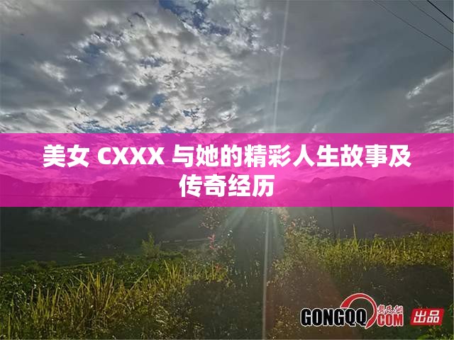 美女 CXXX 与她的精彩人生故事及传奇经历