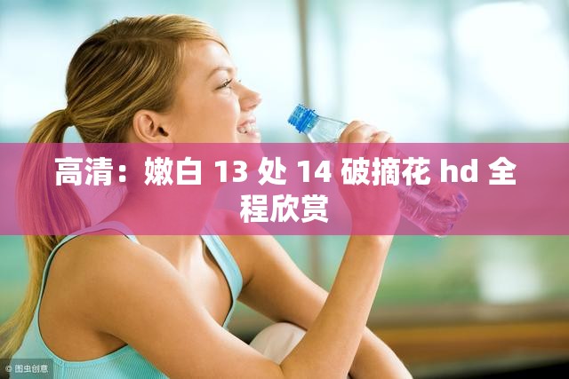 高清：嫩白 13 处 14 破摘花 hd 全程欣赏