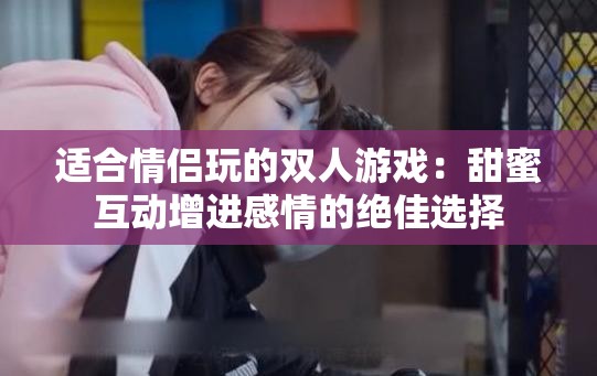 适合情侣玩的双人游戏：甜蜜互动增进感情的绝佳选择