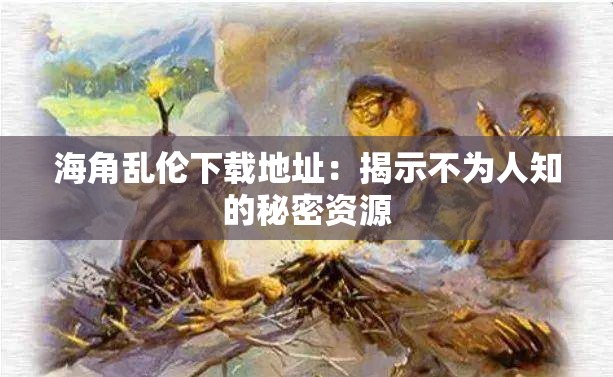 海角乱伦下载地址：揭示不为人知的秘密资源