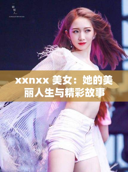 xxnxx 美女：她的美丽人生与精彩故事