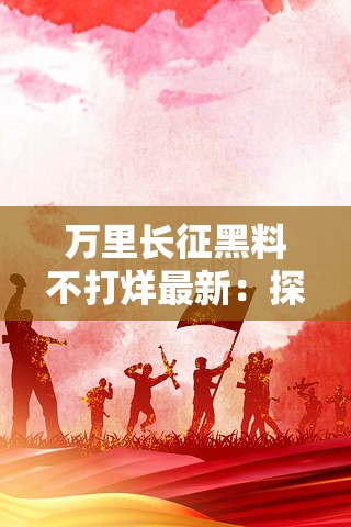 万里长征黑料不打烊最新：探寻背后的故事与发展历程