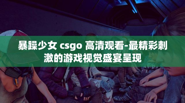 暴躁少女 csgo 高清观看-最精彩刺激的游戏视觉盛宴呈现