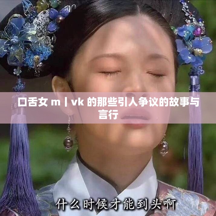 口舌女 m丨vk 的那些引人争议的故事与言行