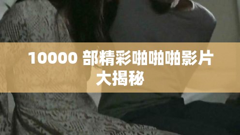 10000 部精彩啪啪啪影片大揭秘