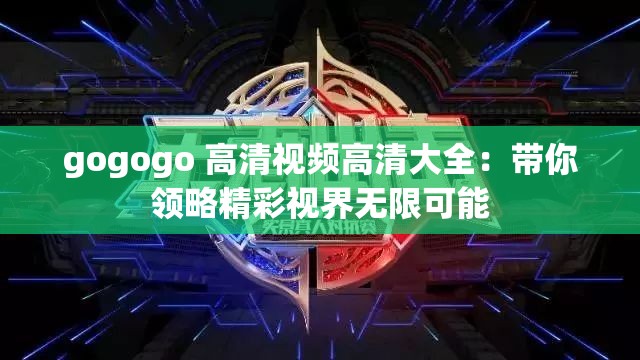 gogogo 高清视频高清大全：带你领略精彩视界无限可能