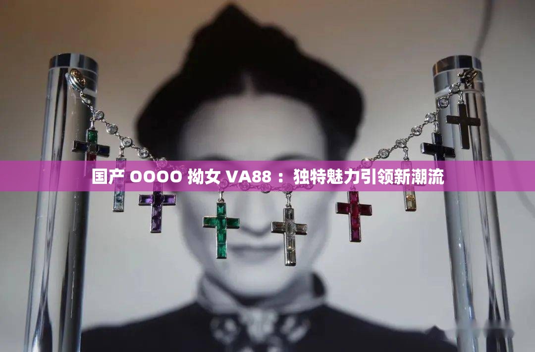 国产 OOOO 拗女 VA88 ：独特魅力引领新潮流