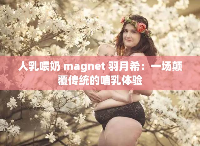 人乳喂奶 magnet 羽月希：一场颠覆传统的哺乳体验