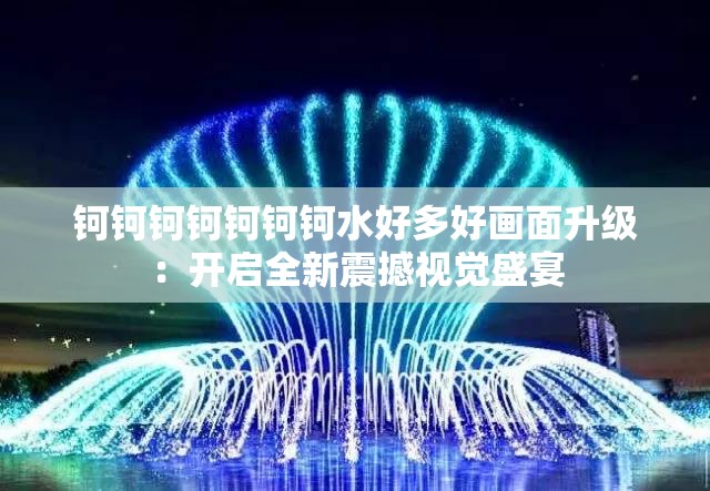 钶钶钶钶钶钶钶水好多好画面升级：开启全新震撼视觉盛宴