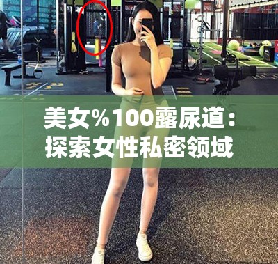 美女%100露尿道：探索女性私密领域的奥秘