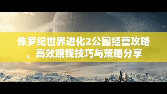 侏罗纪世界进化2公园经营攻略，高效赚钱技巧与策略分享