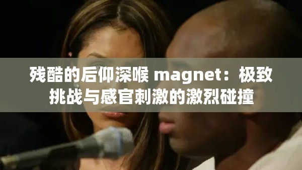 残酷的后仰深喉 magnet：极致挑战与感官刺激的激烈碰撞