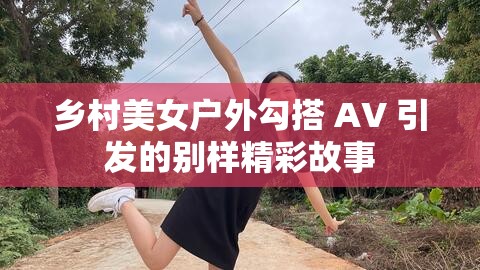 乡村美女户外勾搭 AV 引发的别样精彩故事