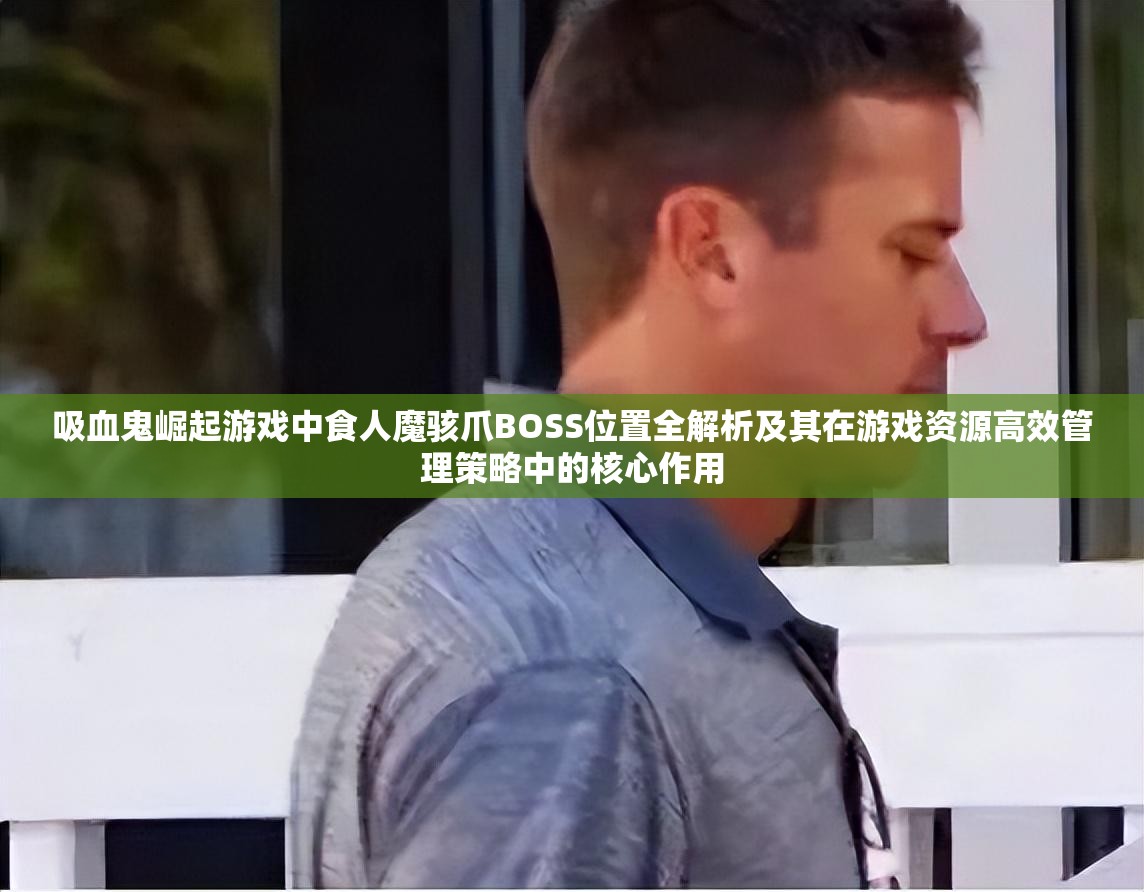 吸血鬼崛起游戏中食人魔骇爪BOSS位置全解析及其在游戏资源高效管理策略中的核心作用