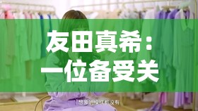 友田真希：一位备受关注的人物及其相关故事