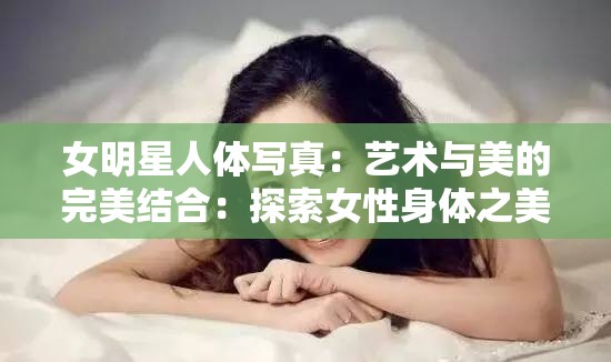 女明星人体写真：艺术与美的完美结合：探索女性身体之美