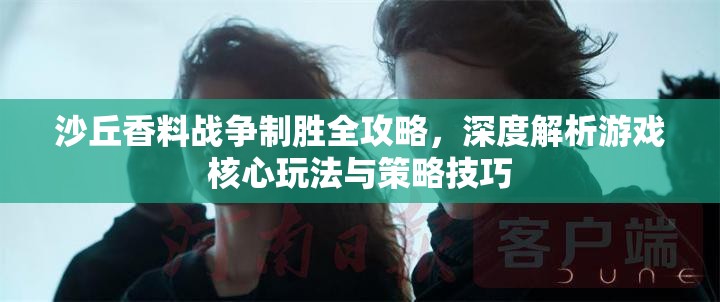 沙丘香料战争制胜全攻略，深度解析游戏核心玩法与策略技巧