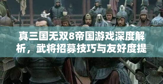 真三国无双8帝国游戏深度解析，武将招募技巧与友好度提升全攻略