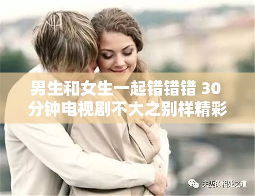 男生和女生一起错错错 30 分钟电视剧不大之别样精彩呈现