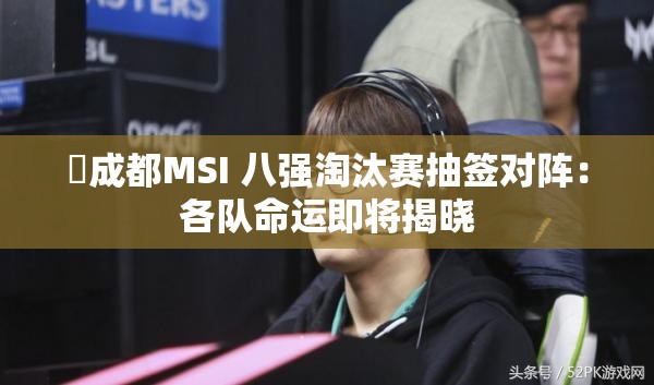 ⚡成都MSI 八强淘汰赛抽签对阵：各队命运即将揭晓