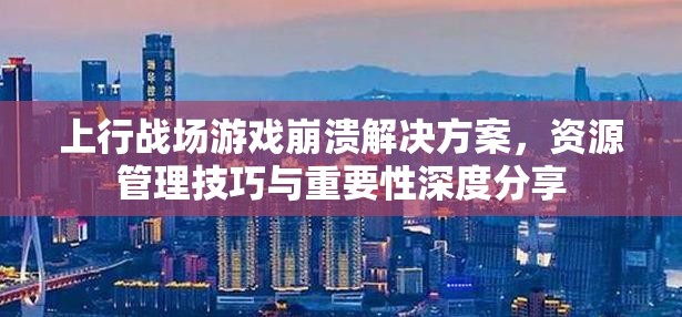 上行战场游戏崩溃解决方案，资源管理技巧与重要性深度分享