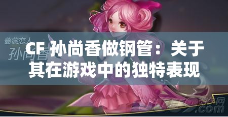 CF 孙尚香做钢管：关于其在游戏中的独特表现与魅力分析