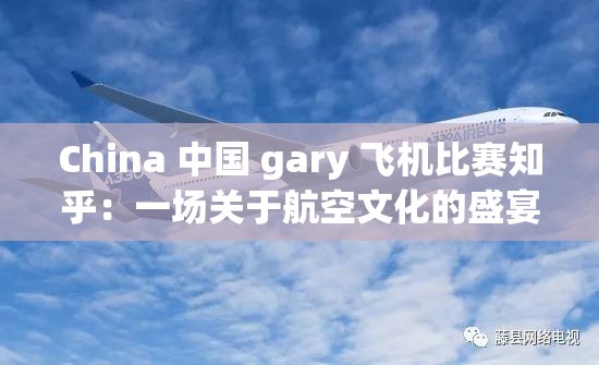 China 中国 gary 飞机比赛知乎：一场关于航空文化的盛宴