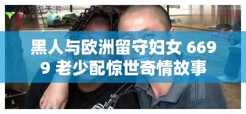 黑人与欧洲留守妇女 6699 老少配惊世奇情故事