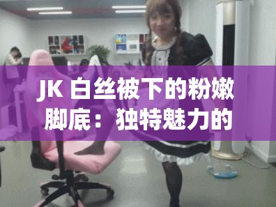 JK 白丝被下的粉嫩脚底：独特魅力的展现