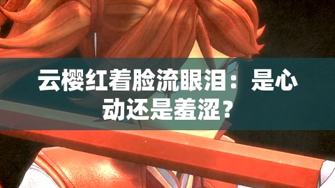 云樱红着脸流眼泪：是心动还是羞涩？