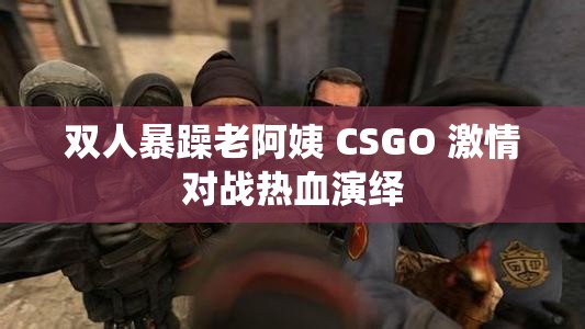 双人暴躁老阿姨 CSGO 激情对战热血演绎