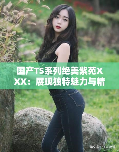 国产TS系列绝美紫苑XXX：展现独特魅力与精彩瞬间