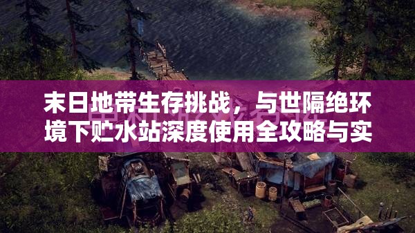 末日地带生存挑战，与世隔绝环境下贮水站深度使用全攻略与实战心得分享