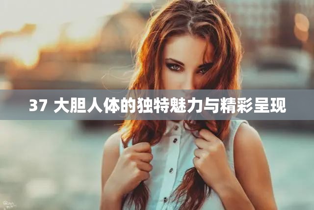 37 大胆人体的独特魅力与精彩呈现