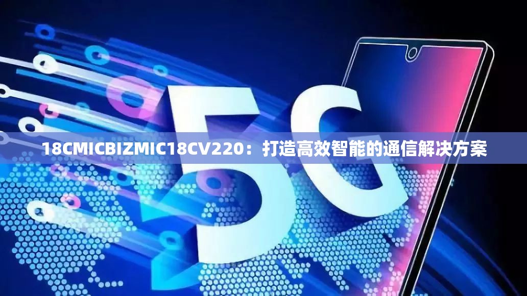 18CMICBIZMIC18CV220：打造高效智能的通信解决方案