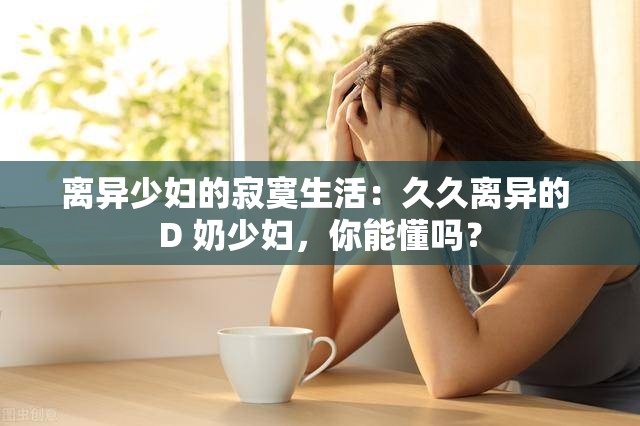 离异少妇的寂寞生活：久久离异的 D 奶少妇，你能懂吗？