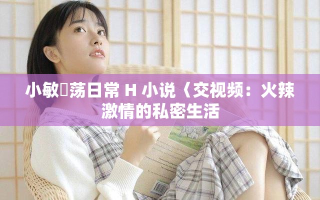 小敏婬荡日常 H 小说〈交视频：火辣激情的私密生活