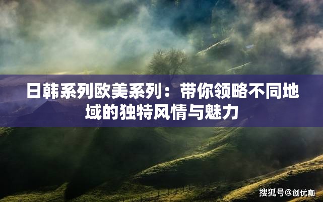 日韩系列欧美系列：带你领略不同地域的独特风情与魅力