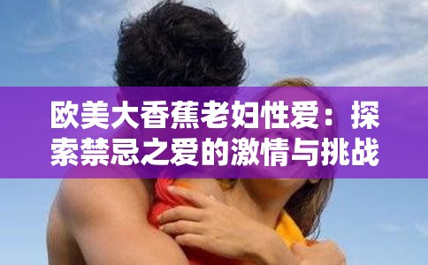 欧美大香蕉老妇性爱：探索禁忌之爱的激情与挑战