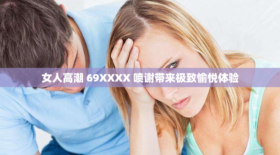 女人高潮 69XXXX 喷谢带来极致愉悦体验