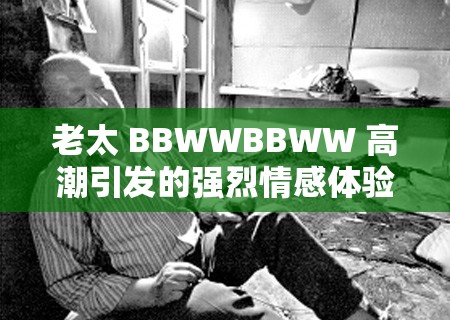 老太 BBWWBBWW 高潮引发的强烈情感体验探讨